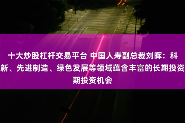 十大炒股杠杆交易平台 中国人寿副总裁刘晖：科技创新、先进制造、绿色发展等领域蕴含丰富的长期投资机会