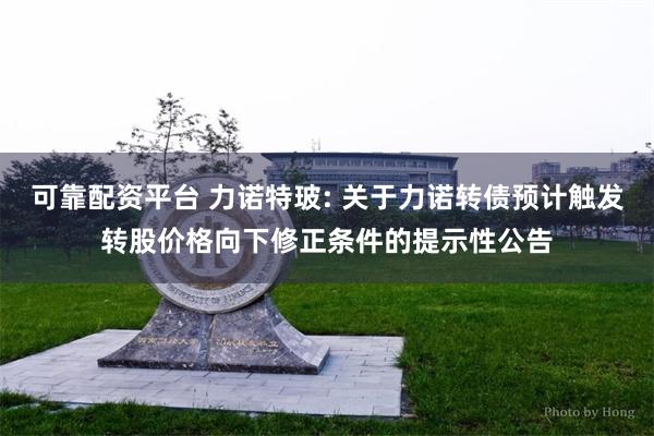 可靠配资平台 力诺特玻: 关于力诺转债预计触发转股价格向下修正条件的提示性公告