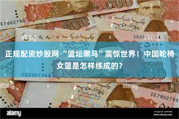 正规配资炒股网 “篮坛黑马”震惊世界！中国轮椅女篮是怎样练成的？