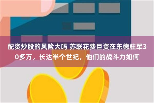 配资炒股的风险大吗 苏联花费巨资在东德驻军30多万，长达半个世纪，他们的战斗力如何