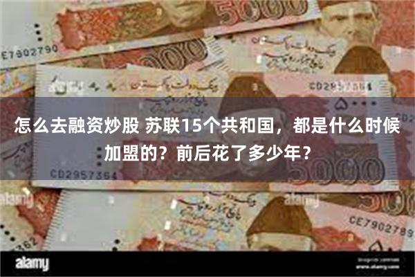 怎么去融资炒股 苏联15个共和国，都是什么时候加盟的？前后花了多少年？