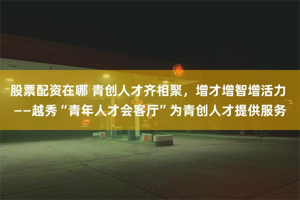 股票配资在哪 青创人才齐相聚，增才增智增活力 ——越秀“青年人才会客厅”为青创人才提供服务