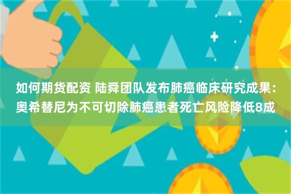 如何期货配资 陆舜团队发布肺癌临床研究成果：奥希替尼为不可切除肺癌患者死亡风险降低8成