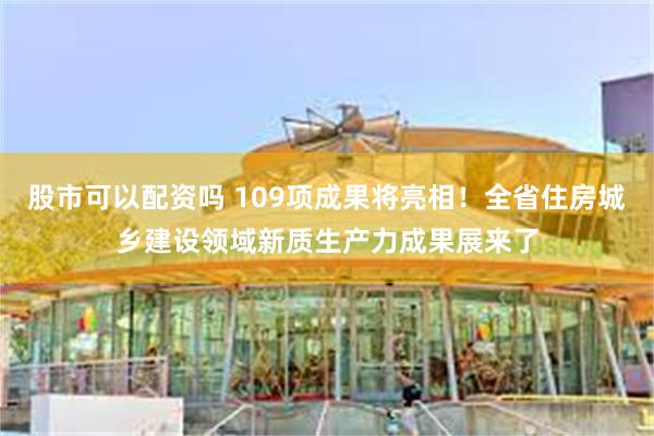 股市可以配资吗 109项成果将亮相！全省住房城乡建设领域新质生产力成果展来了