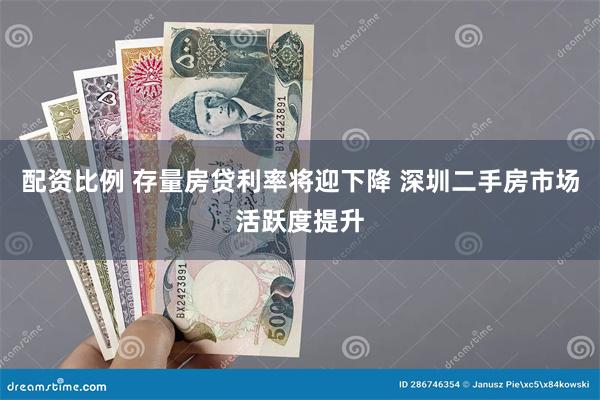 配资比例 存量房贷利率将迎下降 深圳二手房市场活跃度提升