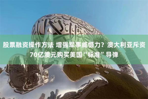 股票融资操作方法 增强军事威慑力？澳大利亚斥资70亿澳元购买美国“标准”导弹