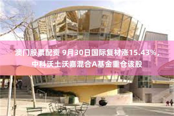 澳门股票配资 9月30日国际复材涨15.43%，中科沃土沃嘉混合A基金重仓该股