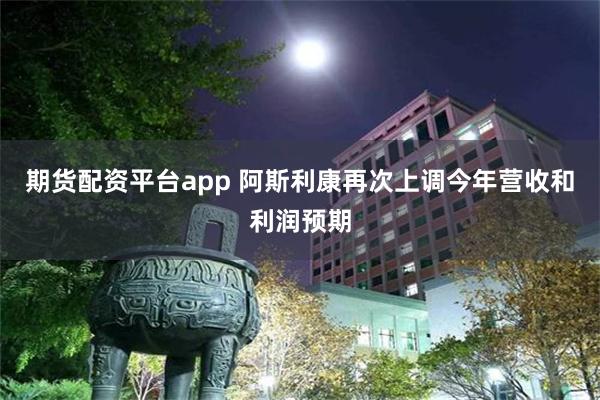 期货配资平台app 阿斯利康再次上调今年营收和利润预期