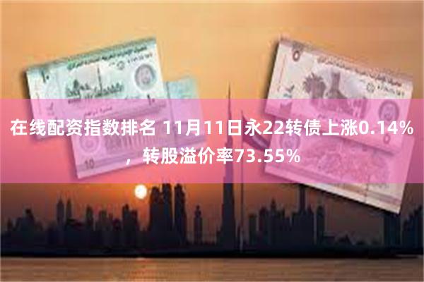 在线配资指数排名 11月11日永22转债上涨0.14%，转股溢价率73.55%