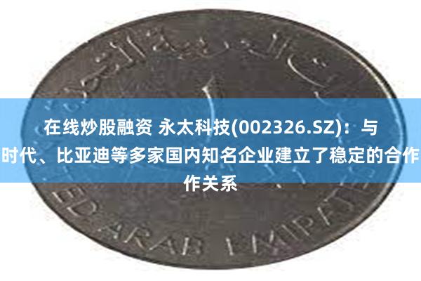 在线炒股融资 永太科技(002326.SZ)：与宁德时代、比亚迪等多家国内知名企业建立了稳定的合作关系