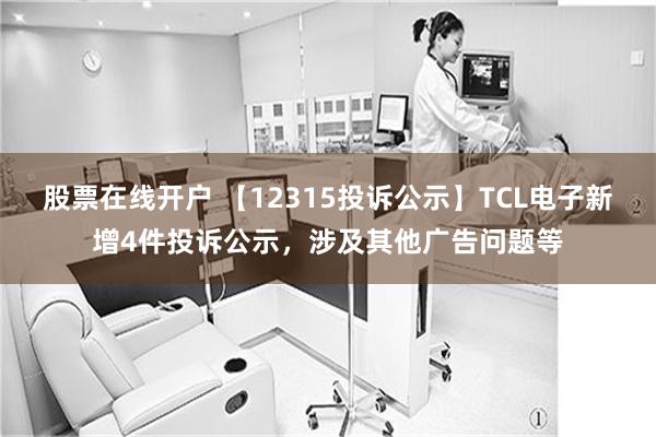 股票在线开户 【12315投诉公示】TCL电子新增4件投诉公示，涉及其他广告问题等