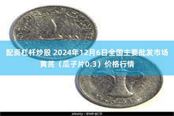 配资杠杆炒股 2024年12月6日全国主要批发市场黄芪（瓜子片0.3）价格行情