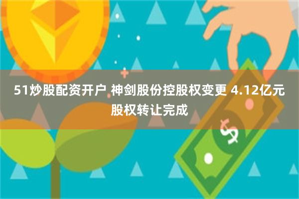 51炒股配资开户 神剑股份控股权变更 4.12亿元股权转让完成