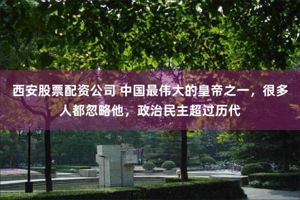 西安股票配资公司 中国最伟大的皇帝之一，很多人都忽略他，政治民主超过历代