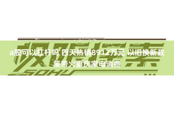 a股可以杠杆吗 四天热销8912万元 以旧换新政策带火重庆家电消费