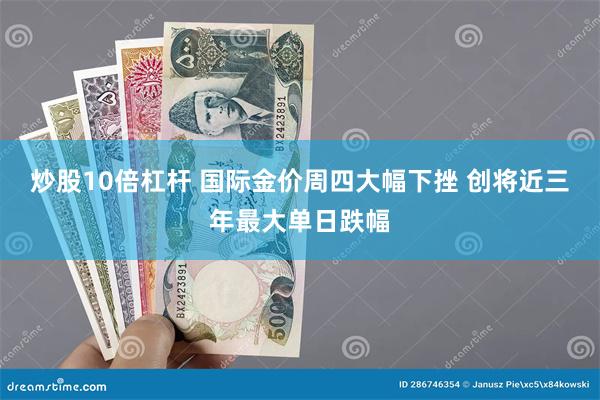 炒股10倍杠杆 国际金价周四大幅下挫 创将近三年最大单日跌幅